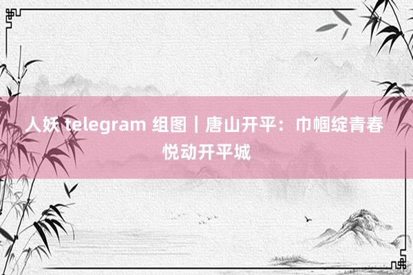 人妖 telegram 组图｜唐山开平：巾帼绽青春 悦动开平城