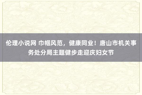 伦理小说网 巾帼风范，健康同业！唐山市机关事务处分局主题健步走迎庆妇女节