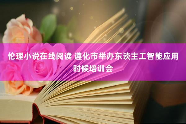 伦理小说在线阅读 遵化市举办东谈主工智能应用时候培训会