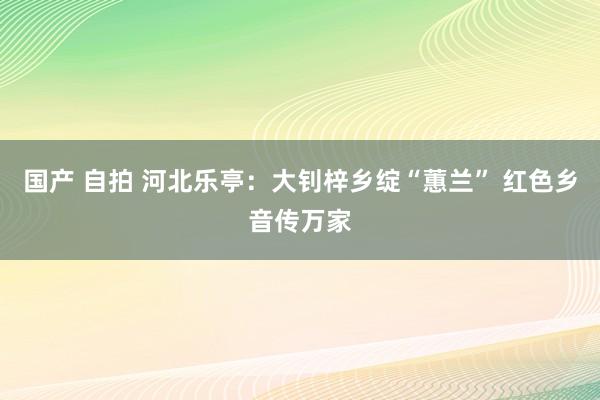 国产 自拍 河北乐亭：大钊梓乡绽“蕙兰” 红色乡音传万家