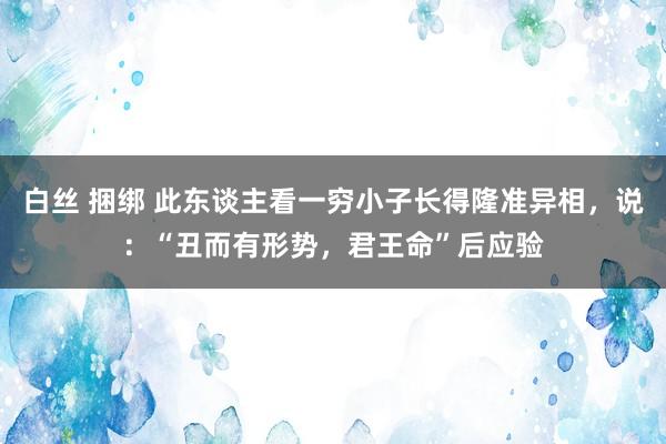 白丝 捆绑 此东谈主看一穷小子长得隆准异相，说：“丑而有形势，君王命”后应验