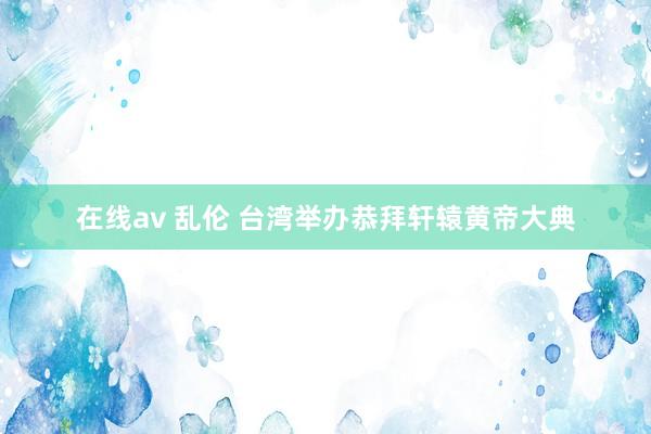 在线av 乱伦 台湾举办恭拜轩辕黄帝大典