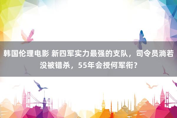 韩国伦理电影 新四军实力最强的支队，司令员淌若没被错杀，55年会授何军衔？