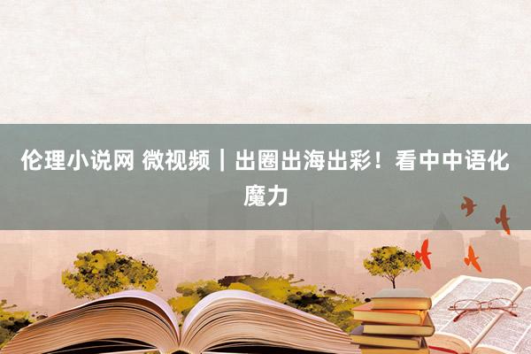 伦理小说网 微视频｜出圈出海出彩！看中中语化魔力