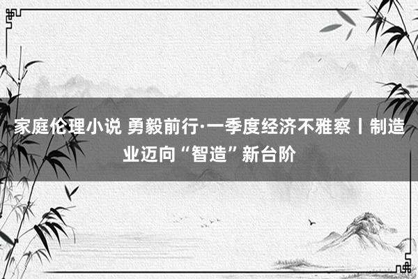 家庭伦理小说 勇毅前行·一季度经济不雅察丨制造业迈向“智造”新台阶