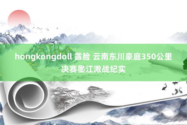 hongkongdoll 露脸 云南东川豪庭350公里决赛墨江激战纪实