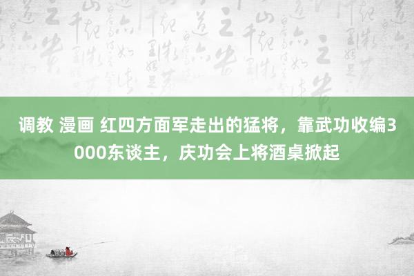 调教 漫画 红四方面军走出的猛将，靠武功收编3000东谈主，庆功会上将酒桌掀起