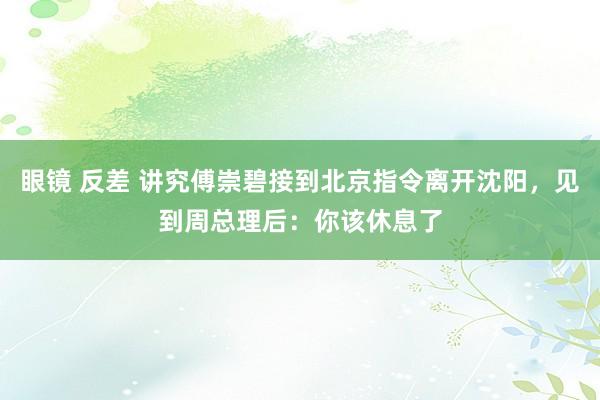 眼镜 反差 讲究傅崇碧接到北京指令离开沈阳，见到周总理后：你该休息了