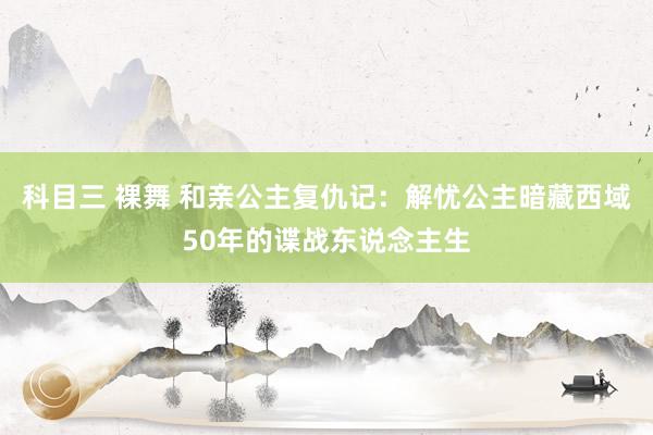 科目三 裸舞 和亲公主复仇记：解忧公主暗藏西域50年的谍战东说念主生