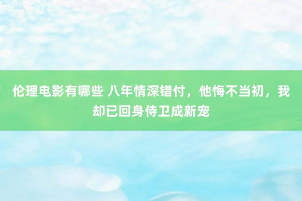 伦理电影有哪些 八年情深错付，他悔不当初，我却已回身侍卫成新宠