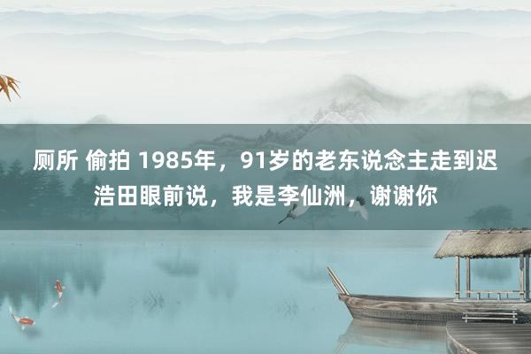 厕所 偷拍 1985年，91岁的老东说念主走到迟浩田眼前说，我是李仙洲，谢谢你