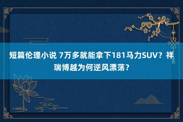 短篇伦理小说 7万多就能拿下181马力SUV？祥瑞博越为何逆风漂荡？