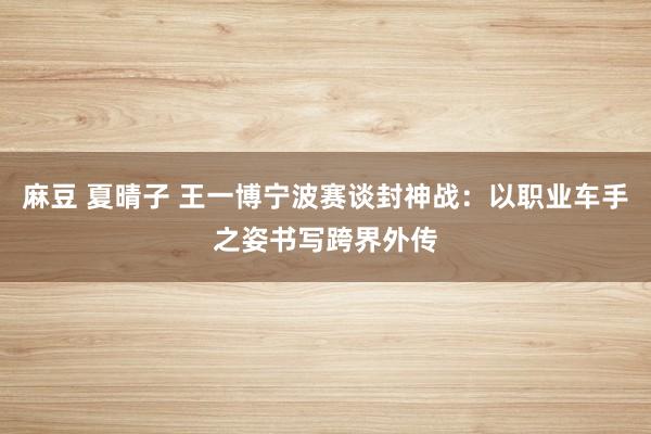 麻豆 夏晴子 王一博宁波赛谈封神战：以职业车手之姿书写跨界外传