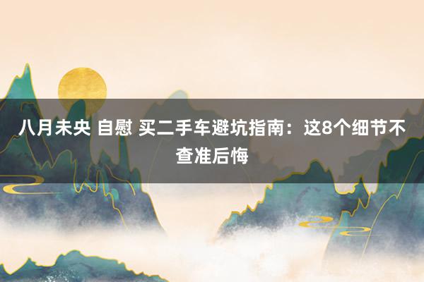 八月未央 自慰 买二手车避坑指南：这8个细节不查准后悔