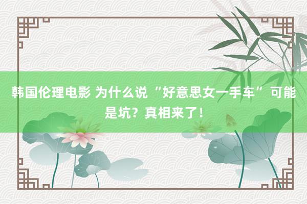 韩国伦理电影 为什么说 “好意思女一手车” 可能是坑？真相来了！
