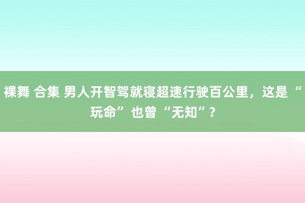 裸舞 合集 男人开智驾就寝超速行驶百公里，这是 “玩命” 也曾 “无知”？