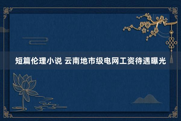 短篇伦理小说 云南地市级电网工资待遇曝光