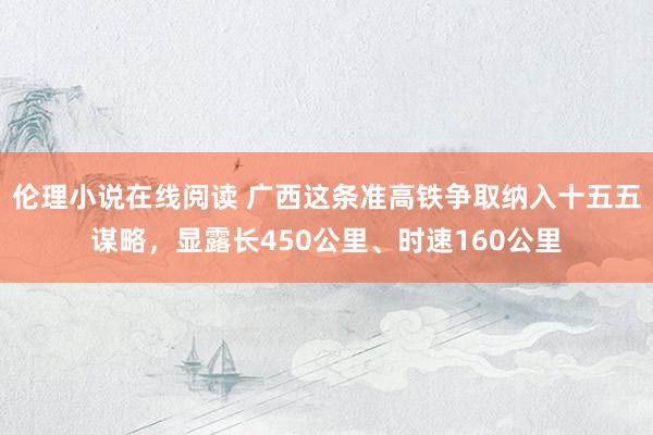 伦理小说在线阅读 广西这条准高铁争取纳入十五五谋略，显露长450公里、时速160公里