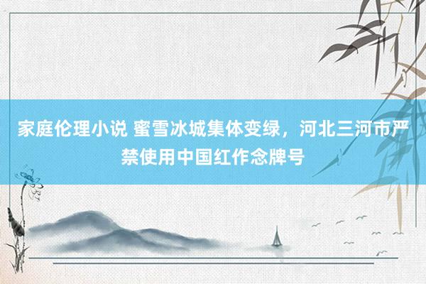 家庭伦理小说 蜜雪冰城集体变绿，河北三河市严禁使用中国红作念牌号