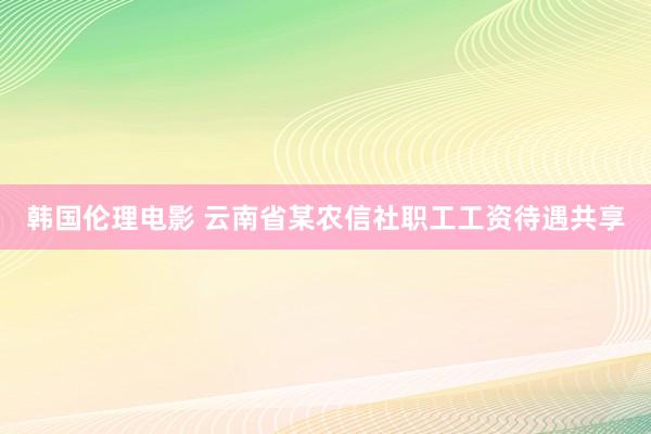 韩国伦理电影 云南省某农信社职工工资待遇共享
