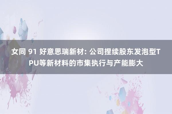 女同 91 好意思瑞新材: 公司捏续股东发泡型TPU等新材料的市集执行与产能膨大