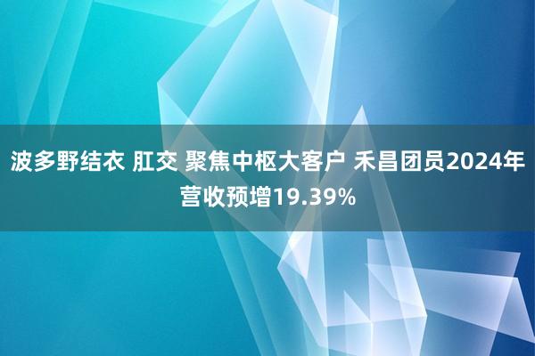 波多野结衣 肛交 聚焦中枢大客户 禾昌团员2024年营收预增19.39%