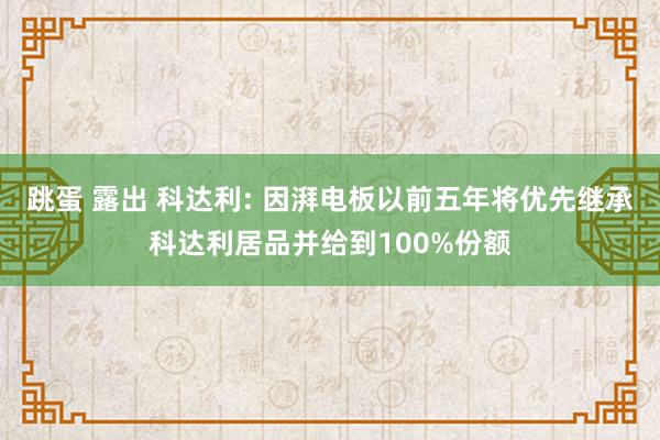 跳蛋 露出 科达利: 因湃电板以前五年将优先继承科达利居品并给到100%份额