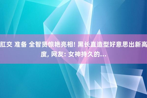 肛交 准备 全智贤惊艳亮相! 黑长直造型好意思出新高度， 网友: 女神持久的...