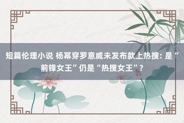 短篇伦理小说 杨幂穿罗意威未发布款上热搜: 是“前锋女王”仍是“热搜女王”?
