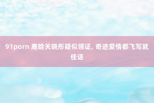 91porn 鹿晗关晓彤疑似领证， 奇迹爱情都飞写就佳话