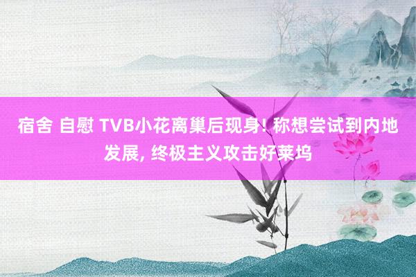宿舍 自慰 TVB小花离巢后现身! 称想尝试到内地发展， 终极主义攻击好莱坞
