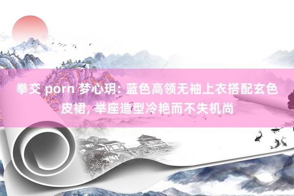 拳交 porn 梦心玥: 蓝色高领无袖上衣搭配玄色皮裙， 举座造型冷艳而不失机尚