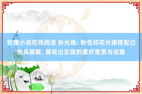 伦理小说在线阅读 孙允珠: 粉色印花长裙搭配白色高跟鞋， 展现出女孩的柔好意思与优雅