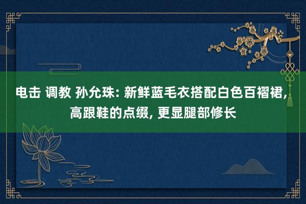 电击 调教 孙允珠: 新鲜蓝毛衣搭配白色百褶裙， 高跟鞋的点缀， 更显腿部修长