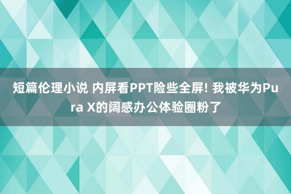 短篇伦理小说 内屏看PPT险些全屏! 我被华为Pura X的阔感办公体验圈粉了