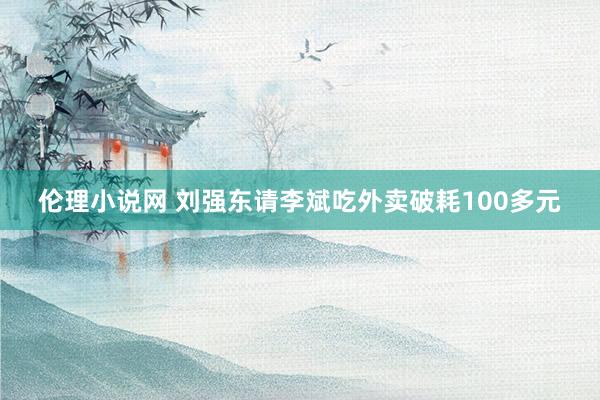 伦理小说网 刘强东请李斌吃外卖破耗100多元