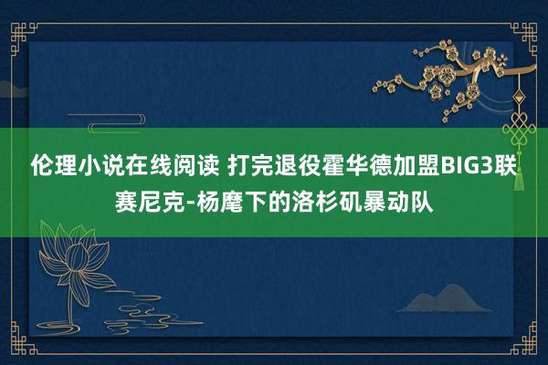 伦理小说在线阅读 打完退役霍华德加盟BIG3联赛尼克-杨麾下的洛杉矶暴动队
