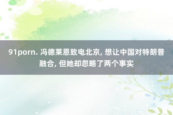 91porn. 冯德莱恩致电北京， 想让中国对特朗普融合， 但她却忽略了两个事实