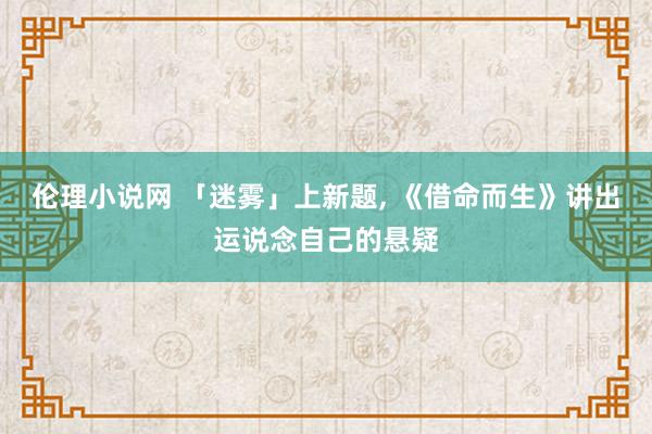 伦理小说网 「迷雾」上新题， 《借命而生》讲出运说念自己的悬疑