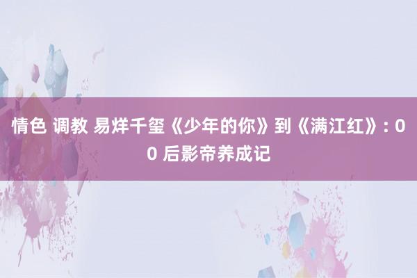 情色 调教 易烊千玺《少年的你》到《满江红》: 00 后影帝养成记