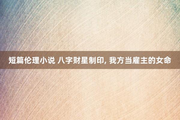 短篇伦理小说 八字财星制印， 我方当雇主的女命