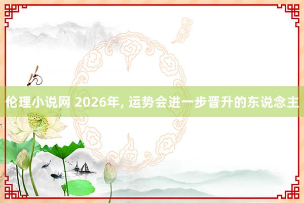 伦理小说网 2026年， 运势会进一步晋升的东说念主