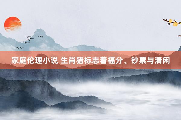 家庭伦理小说 生肖猪标志着福分、钞票与清闲