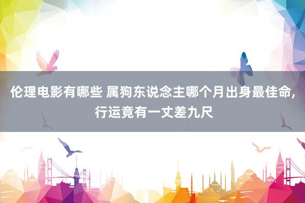 伦理电影有哪些 属狗东说念主哪个月出身最佳命， 行运竟有一丈差九尺