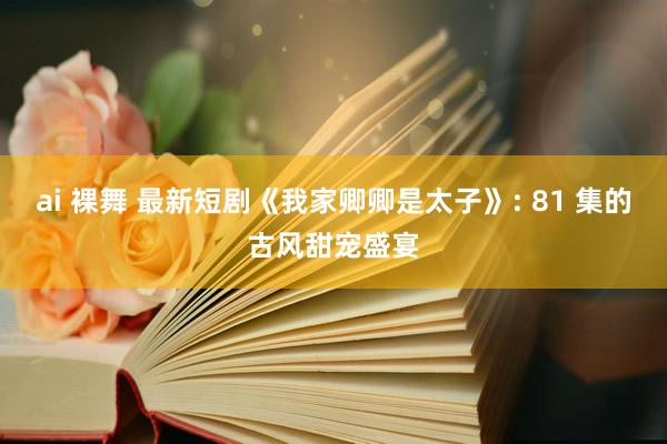 ai 裸舞 最新短剧《我家卿卿是太子》: 81 集的古风甜宠盛宴