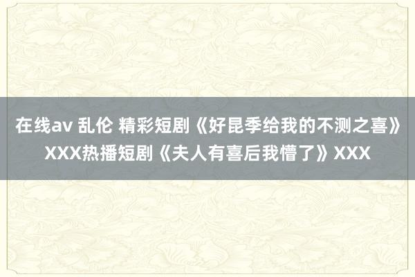 在线av 乱伦 精彩短剧《好昆季给我的不测之喜》XXX热播短剧《夫人有喜后我懵了》XXX