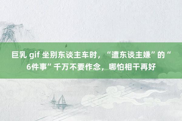 巨乳 gif 坐别东谈主车时，“遭东谈主嫌”的“6件事”千万不要作念，哪怕相干再好