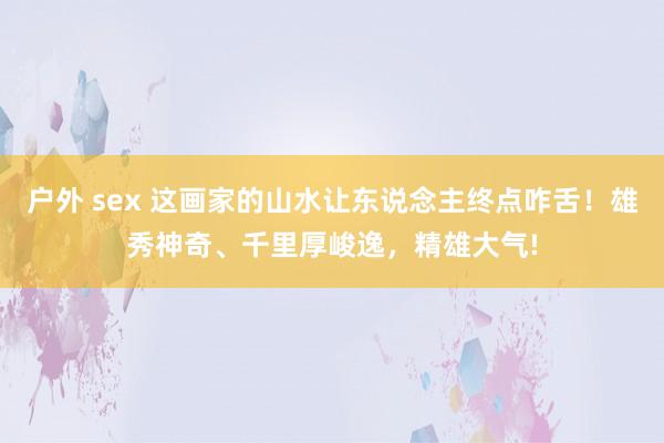 户外 sex 这画家的山水让东说念主终点咋舌！雄秀神奇、千里厚峻逸，精雄大气!