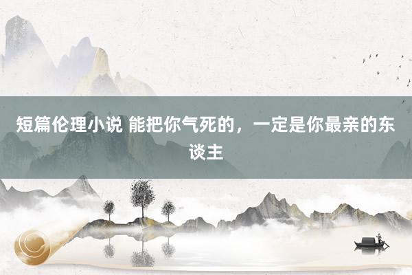 短篇伦理小说 能把你气死的，一定是你最亲的东谈主