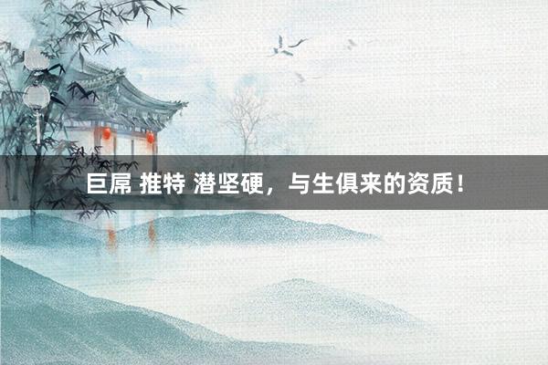 巨屌 推特 潜坚硬，与生俱来的资质！